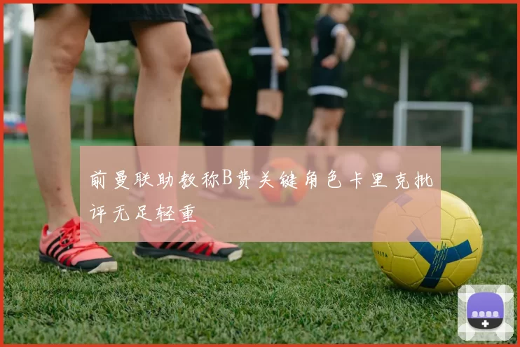 前曼联助教称B费关键角色卡里克批评无足轻重