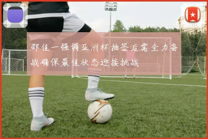 邵佳一强调亚洲杯抽签后需全力备战确保最佳状态迎接挑战