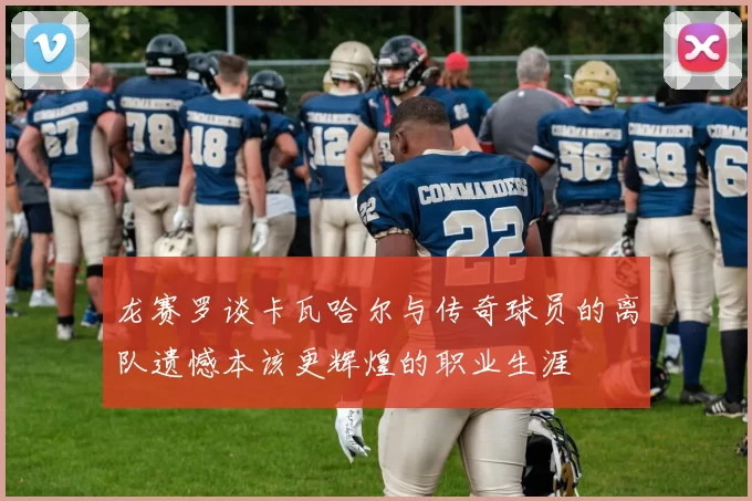 龙赛罗谈卡瓦哈尔与传奇球员的离队遗憾本该更辉煌的职业生涯